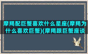 摩羯配巨蟹喜欢什么星座(摩羯为什么喜欢巨蟹)(摩羯跟巨蟹座谈恋爱)