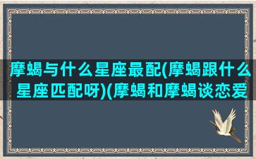 摩蝎与什么星座最配(摩蝎跟什么星座匹配呀)(摩蝎和摩蝎谈恋爱)