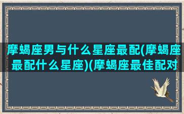 摩蝎座男与什么星座最配(摩蝎座最配什么星座)(摩蝎座最佳配对)