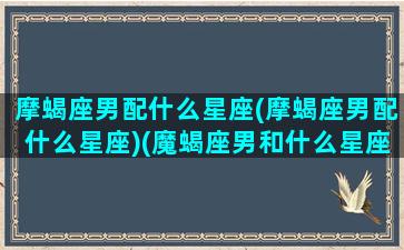 摩蝎座男配什么星座(摩蝎座男配什么星座)(魔蝎座男和什么星座配)