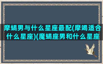 摩蝎男与什么星座最配(摩竭适合什么星座)(魔蝎座男和什么星座女最配)