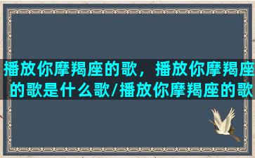 播放你摩羯座的歌，播放你摩羯座的歌是什么歌/播放你摩羯座的歌，播放你摩羯座的歌是什么歌-我的网站