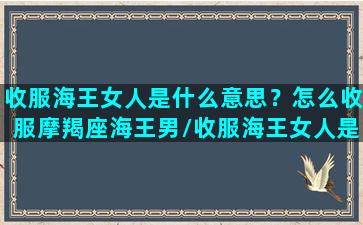 收服海王女人是什么意思？怎么收服摩羯座海王男/收服海王女人是什么意思？怎么收服摩羯座海王男-我的网站