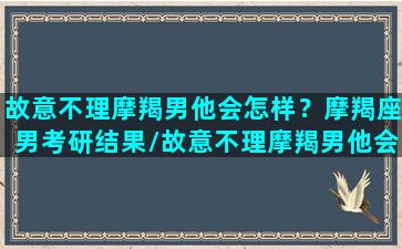 故意不理摩羯男他会怎样？摩羯座男考研结果/故意不理摩羯男他会怎样？摩羯座男考研结果-我的网站