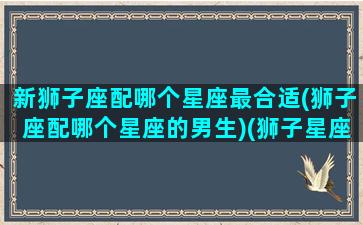 新狮子座配哪个星座最合适(狮子座配哪个星座的男生)(狮子星座配对哪个星座)