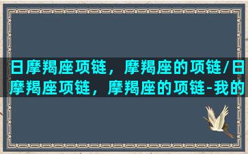 日摩羯座项链，摩羯座的项链/日摩羯座项链，摩羯座的项链-我的网站(摩羯座的专属珠宝是什么)