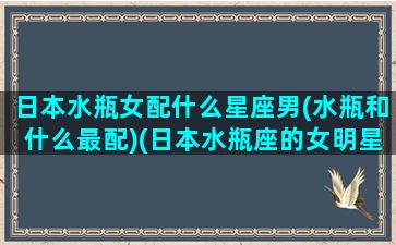 日本水瓶女配什么星座男(水瓶和什么最配)(日本水瓶座的女明星)