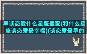 早谈恋爱什么星座最配(和什么星座谈恋爱最幸福)(谈恋爱最早的星座)