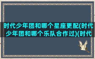 时代少年团和哪个星座更配(时代少年团和哪个乐队合作过)(时代少年团的各个星座)