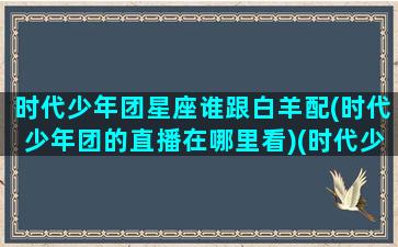 时代少年团星座谁跟白羊配(时代少年团的直播在哪里看)(时代少年团谁是白羊)