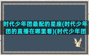 时代少年团最配的星座(时代少年团的直播在哪里看)(时代少年团分别和什么星座配)