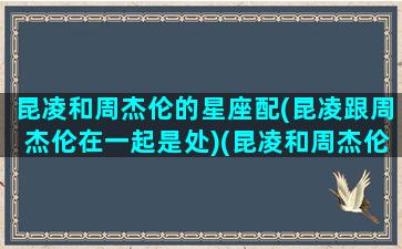 昆凌和周杰伦的星座配(昆凌跟周杰伦在一起是处)(昆凌和周杰伦感情好吗)