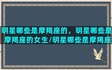 明星哪些是摩羯座的，明星哪些是摩羯座的女生/明星哪些是摩羯座的，明星哪些是摩羯座的女生-我的网站