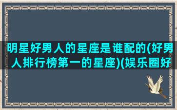 明星好男人的星座是谁配的(好男人排行榜第一的星座)(娱乐圈好男人男星是谁)