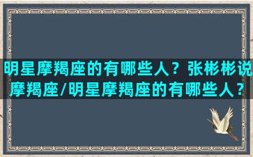 明星摩羯座的有哪些人？张彬彬说摩羯座/明星摩羯座的有哪些人？张彬彬说摩羯座-我的网站