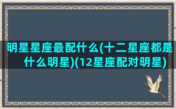 明星星座最配什么(十二星座都是什么明星)(12星座配对明星)