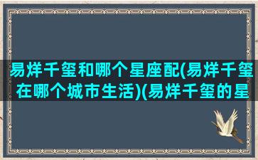 易烊千玺和哪个星座配(易烊千玺在哪个城市生活)(易烊千玺的星座配对)