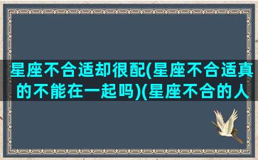 星座不合适却很配(星座不合适真的不能在一起吗)(星座不合的人适合在一起吗)