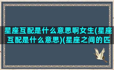 星座互配是什么意思啊女生(星座互配是什么意思)(星座之间的匹配度表)