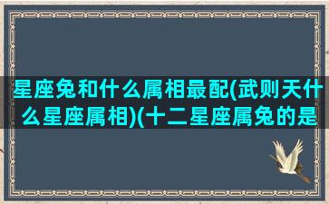 星座兔和什么属相最配(武则天什么星座属相)(十二星座属兔的是什么座)