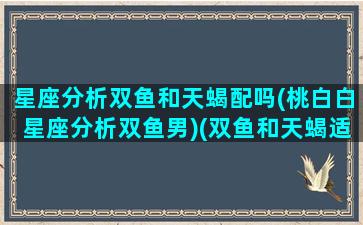 星座分析双鱼和天蝎配吗(桃白白星座分析双鱼男)(双鱼和天蝎适合做什么关系)