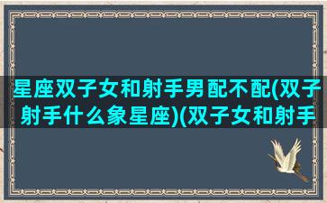 星座双子女和射手男配不配(双子射手什么象星座)(双子女和射手座男配对指数)