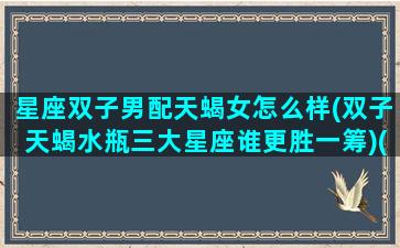 星座双子男配天蝎女怎么样(双子天蝎水瓶三大星座谁更胜一筹)(双子男与天蝎女配对)