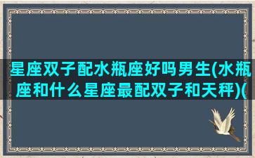 星座双子配水瓶座好吗男生(水瓶座和什么星座最配双子和天秤)(双子跟水瓶匹配度)