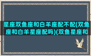 星座双鱼座和白羊座配不配(双鱼座和白羊星座配吗)(双鱼星座和白羊座般配吗)