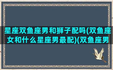 星座双鱼座男和狮子配吗(双鱼座女和什么星座男最配)(双鱼座男与狮子女配吗)