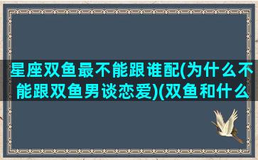 星座双鱼最不能跟谁配(为什么不能跟双鱼男谈恋爱)(双鱼和什么星座不合适)