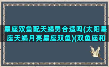 星座双鱼配天蝎男合适吗(太阳星座天蝎月亮星座双鱼)(双鱼座和天蝎座适合做情侣吗)