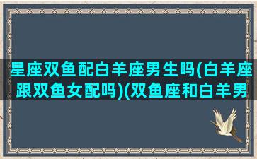 星座双鱼配白羊座男生吗(白羊座跟双鱼女配吗)(双鱼座和白羊男配吗)