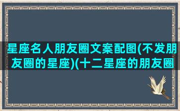 星座名人朋友圈文案配图(不发朋友圈的星座)(十二星座的朋友圈都是什么样的)