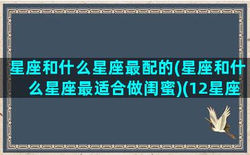 星座和什么星座最配的(星座和什么星座最适合做闺蜜)(12星座什么星座和什么星座最适合当闺蜜)