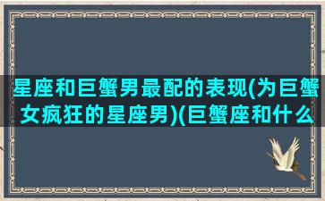 星座和巨蟹男最配的表现(为巨蟹女疯狂的星座男)(巨蟹座和什么星座的男生最搭配)