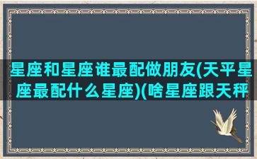 星座和星座谁最配做朋友(天平星座最配什么星座)(啥星座跟天秤座最般配)