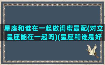 星座和谁在一起做闺蜜最配(对立星座能在一起吗)(星座和谁是好闺密)