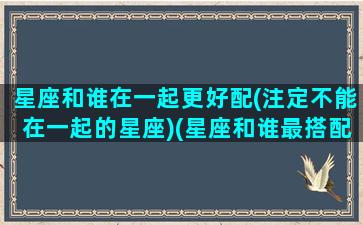 星座和谁在一起更好配(注定不能在一起的星座)(星座和谁最搭配12星座)
