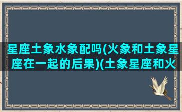 星座土象水象配吗(火象和土象星座在一起的后果)(土象星座和火象星座相克吗)