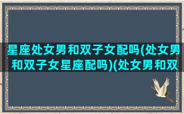 星座处女男和双子女配吗(处女男和双子女星座配吗)(处女男和双子女般配吗)