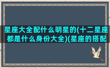 星座大全配什么明星的(十二星座都是什么身份大全)(星座的搭配表)