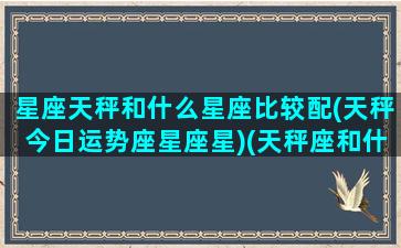 星座天秤和什么星座比较配(天秤今日运势座星座星)(天秤座和什么星座最配星座屋)