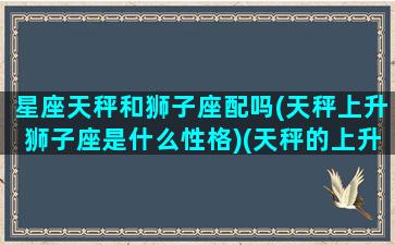 星座天秤和狮子座配吗(天秤上升狮子座是什么性格)(天秤的上升星座是狮子)