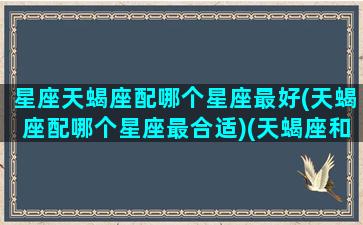 星座天蝎座配哪个星座最好(天蝎座配哪个星座最合适)(天蝎座和什么星座最般配)