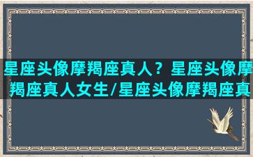 星座头像摩羯座真人？星座头像摩羯座真人女生/星座头像摩羯座真人？星座头像摩羯座真人女生-我的网站