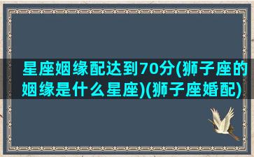 星座姻缘配达到70分(狮子座的姻缘是什么星座)(狮子座婚配)