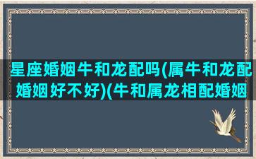 星座婚姻牛和龙配吗(属牛和龙配婚姻好不好)(牛和属龙相配婚姻如何)