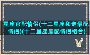 星座官配情侣(十二星座和谁最配情侣)(十二星座最配情侣组合)