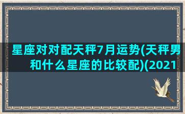 星座对对配天秤7月运势(天秤男和什么星座的比较配)(2021年天秤男7月爱情塔罗牌)